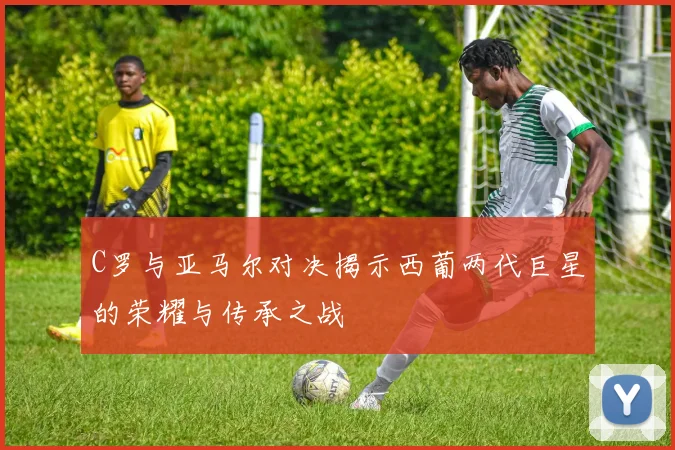 C罗与亚马尔对决揭示西葡两代巨星的荣耀与传承之战