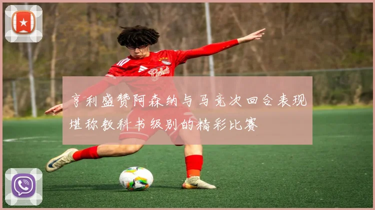 亨利盛赞阿森纳与马竞次回合表现堪称教科书级别的精彩比赛