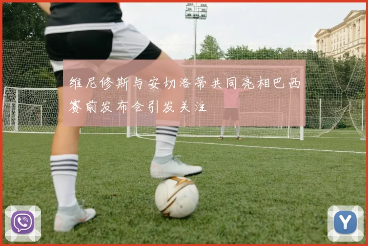 维尼修斯与安切洛蒂共同亮相巴西赛前发布会引发关注