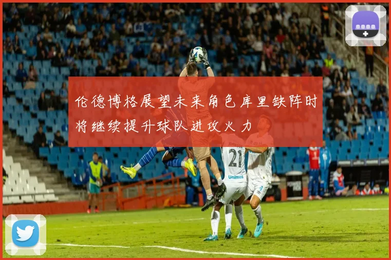 伦德博格展望未来角色库里缺阵时将继续提升球队进攻火力