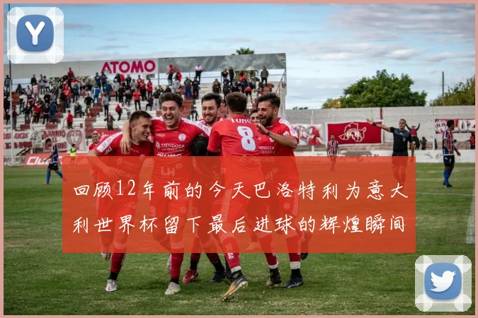 回顾12年前的今天巴洛特利为意大利世界杯留下最后进球的辉煌瞬间