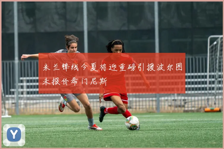 米兰锋线今夏将迎重磅引援波尔图未报价希门尼斯
