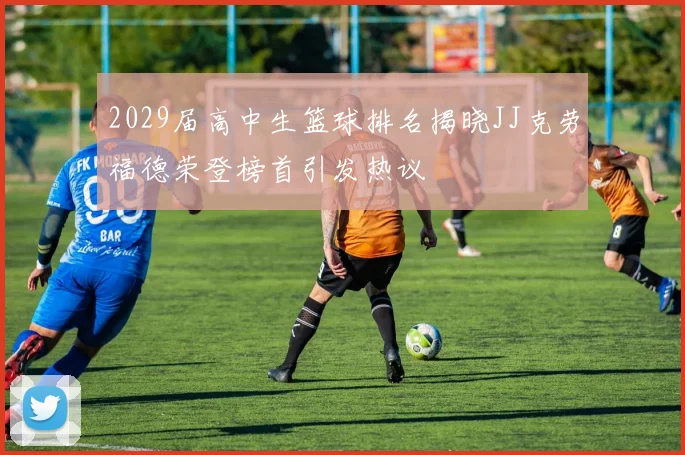 2029届高中生篮球排名揭晓JJ克劳福德荣登榜首引发热议