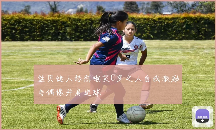盐贝健人怒怼嘲笑C罗之人自我激励与偶像并肩进球