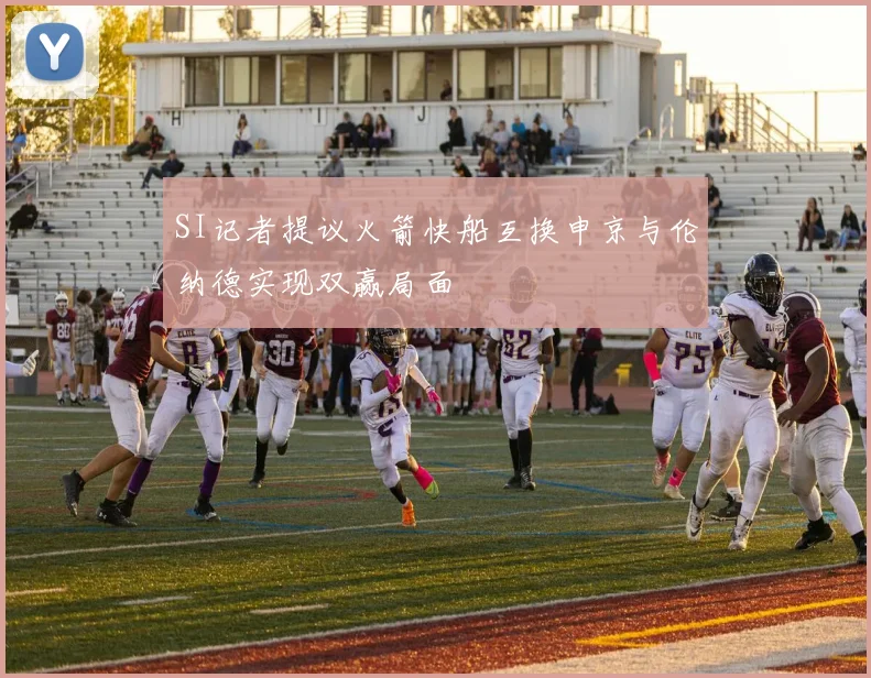 SI记者提议火箭快船互换申京与伦纳德实现双赢局面