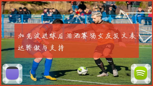 加克波进球后泪洒赛场女友发文表达骄傲与支持