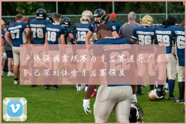 卢伟强调常规赛与季后赛差异广东队已深刻体会季后赛强度