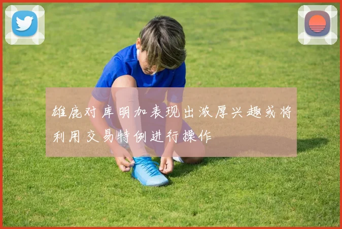 雄鹿对库明加表现出浓厚兴趣或将利用交易特例进行操作