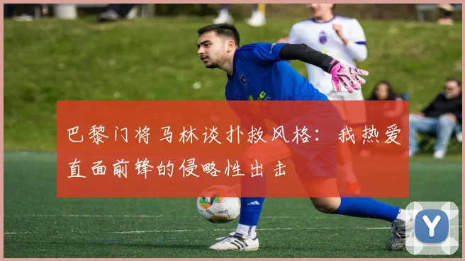 巴黎门将马林谈扑救风格：我热爱直面前锋的侵略性出击
