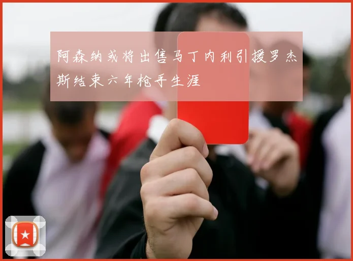 阿森纳或将出售马丁内利引援罗杰斯结束六年枪手生涯