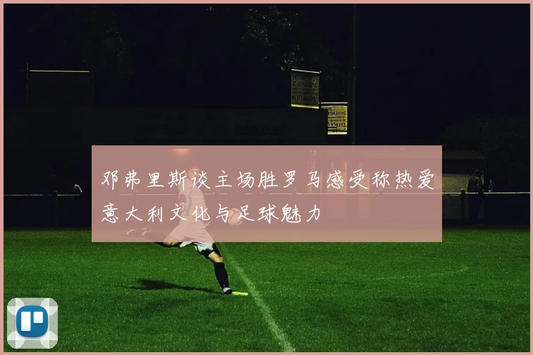 邓弗里斯谈主场胜罗马感受称热爱意大利文化与足球魅力