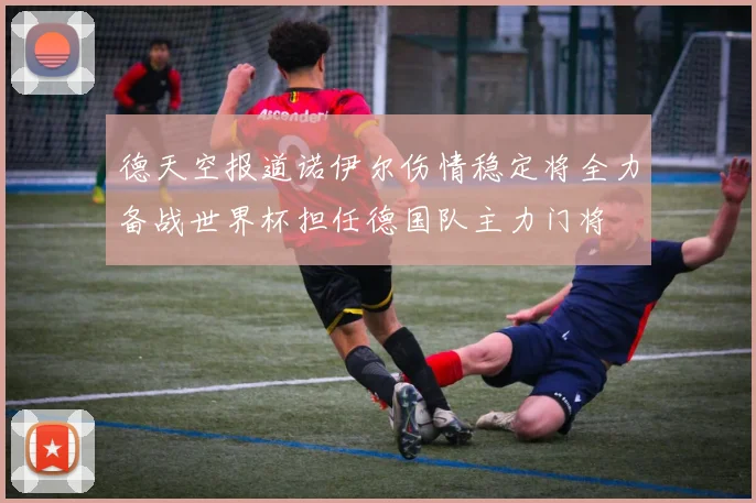 德天空报道诺伊尔伤情稳定将全力备战世界杯担任德国队主力门将