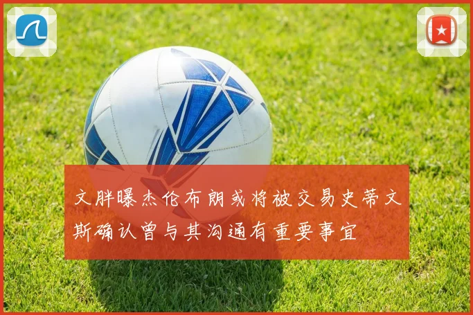 文胖曝杰伦布朗或将被交易史蒂文斯确认曾与其沟通有重要事宜