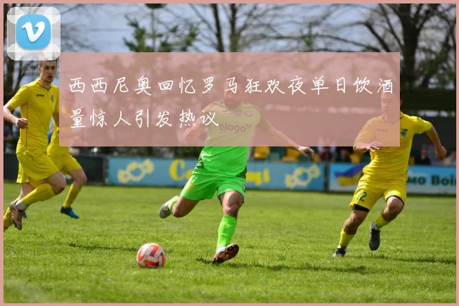 西西尼奥回忆罗马狂欢夜单日饮酒量惊人引发热议