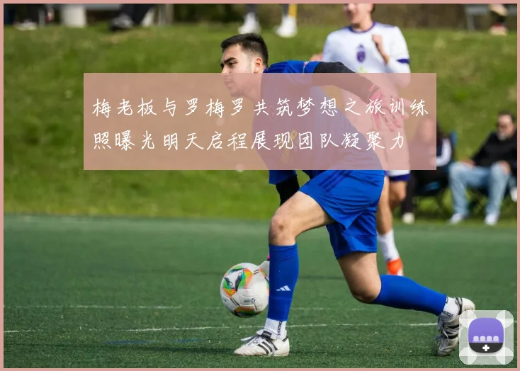 梅老板与罗梅罗共筑梦想之旅训练照曝光明天启程展现团队凝聚力