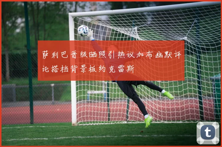 萨利巴晋级晒照引热议加布幽默评论搭档背景板约克雷斯